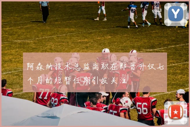 阿森纳技术总监离职在即晋升仅七个月的短暂任期引发关注