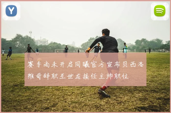 赛季尚未开启同曦官方宣布贝西洛维奇辞职王世龙接任主帅职位