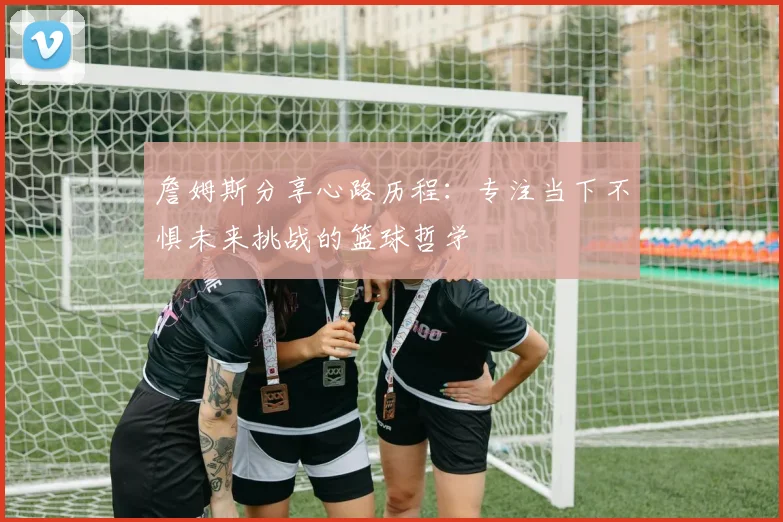 詹姆斯分享心路历程：专注当下不惧未来挑战的篮球哲学