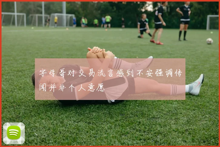 字母哥对交易流言感到不安强调传闻并非个人意愿