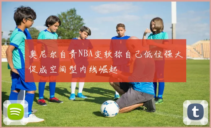 奥尼尔自责NBA变软称自己低位强大促成空间型内线崛起
