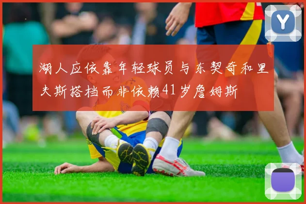 湖人应依靠年轻球员与东契奇和里夫斯搭档而非依赖41岁詹姆斯
