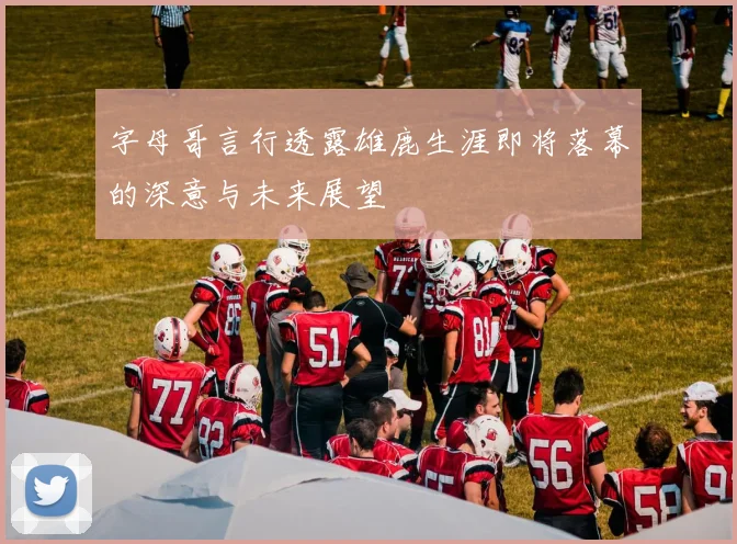 字母哥言行透露雄鹿生涯即将落幕的深意与未来展望
