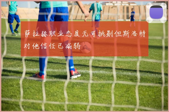 萨拉赫职业态度无可挑剔但斯洛特对他信任已减弱