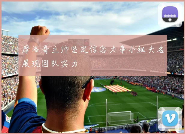 摩洛哥主帅坚定信念力争小组头名展现团队实力