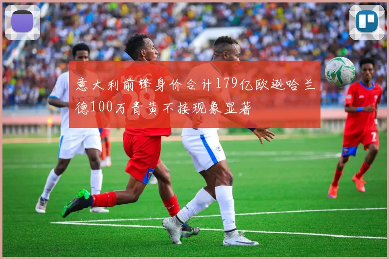 意大利前锋身价合计179亿欧逊哈兰德100万青黄不接现象显著