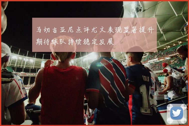 马切吉亚尼点评尤文表现显著提升期待球队持续稳定发展