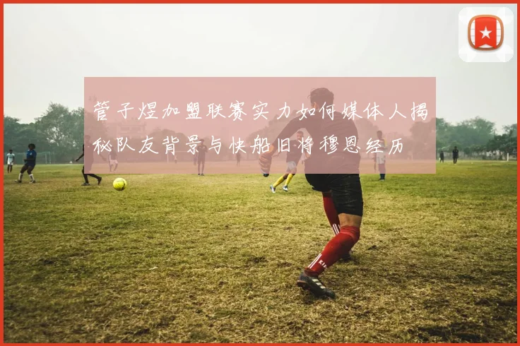 管子煜加盟联赛实力如何媒体人揭秘队友背景与快船旧将穆恩经历