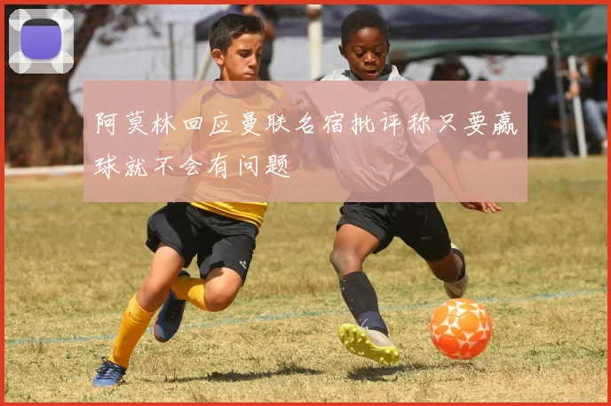 阿莫林回应曼联名宿批评称只要赢球就不会有问题