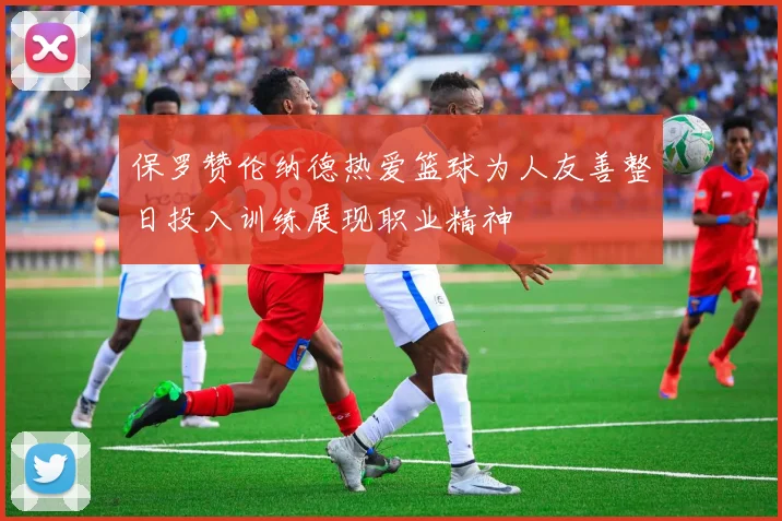 保罗赞伦纳德热爱篮球为人友善整日投入训练展现职业精神