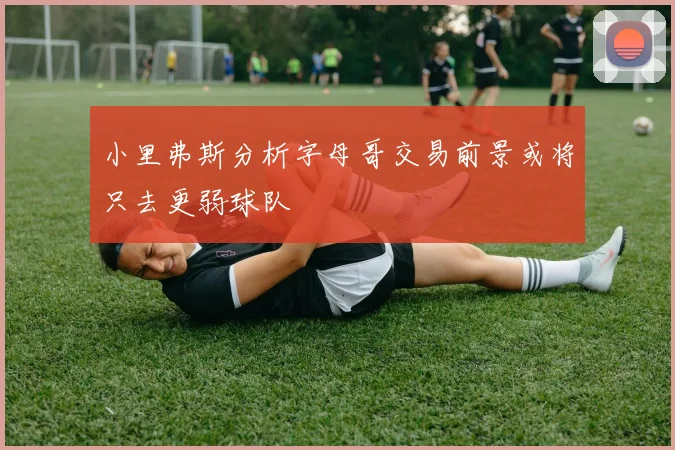 小里弗斯分析字母哥交易前景或将只去更弱球队