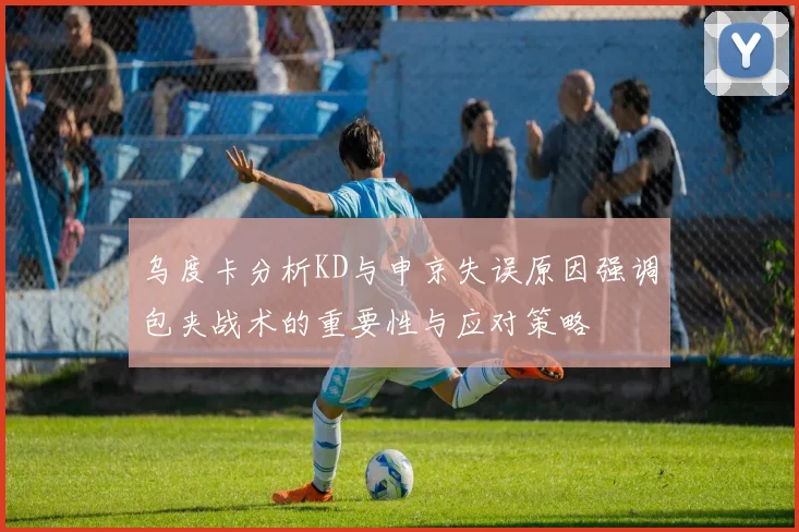 乌度卡分析KD与申京失误原因强调包夹战术的重要性与应对策略