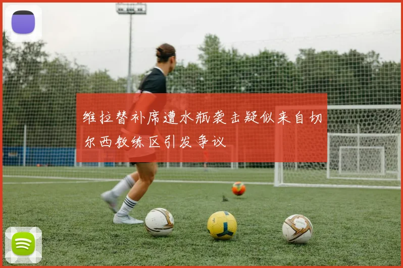 维拉替补席遭水瓶袭击疑似来自切尔西教练区引发争议