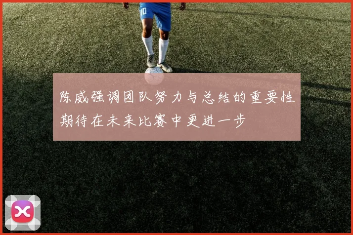 陈威强调团队努力与总结的重要性期待在未来比赛中更进一步