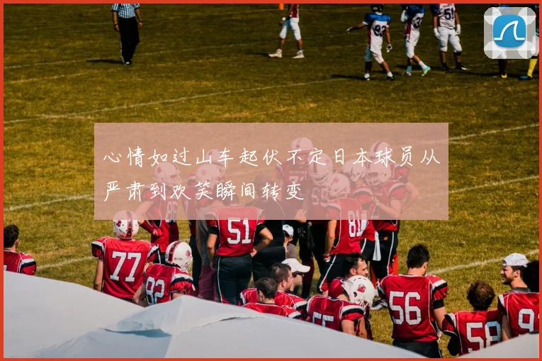 心情如过山车起伏不定日本球员从严肃到欢笑瞬间转变