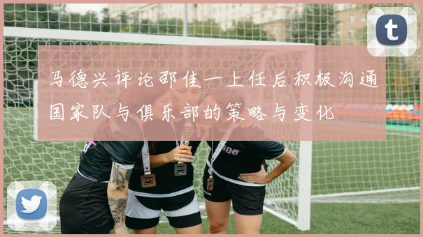 马德兴评论邵佳一上任后积极沟通国家队与俱乐部的策略与变化