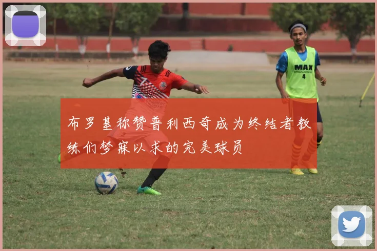 布罗基称赞普利西奇成为终结者教练们梦寐以求的完美球员
