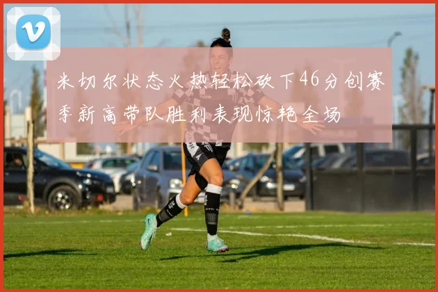 米切尔状态火热轻松砍下46分创赛季新高带队胜利表现惊艳全场