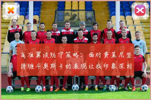 高准翼谈防守策略：面对费莱尼坚持缠斗奥斯卡的表现让我印象深刻