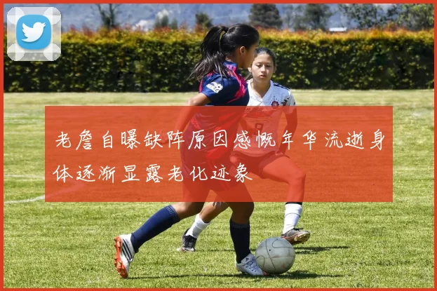 老詹自曝缺阵原因感慨年华流逝身体逐渐显露老化迹象