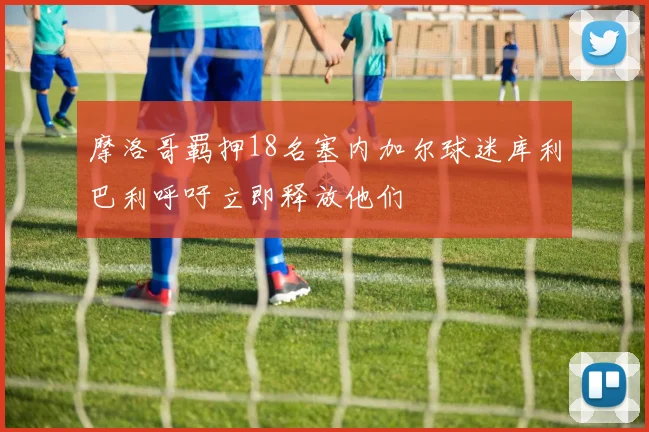 摩洛哥羁押18名塞内加尔球迷库利巴利呼吁立即释放他们