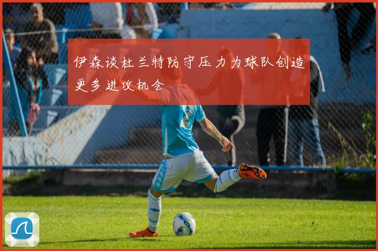 伊森谈杜兰特防守压力为球队创造更多进攻机会