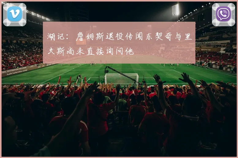 湖记：詹姆斯退役传闻东契奇与里夫斯尚未直接询问他