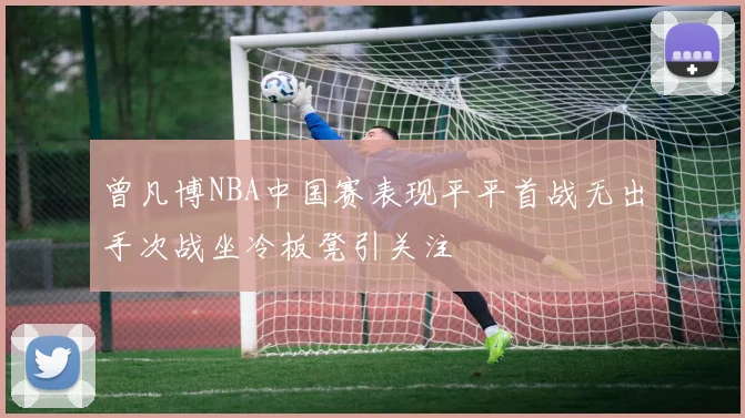曾凡博NBA中国赛表现平平首战无出手次战坐冷板凳引关注