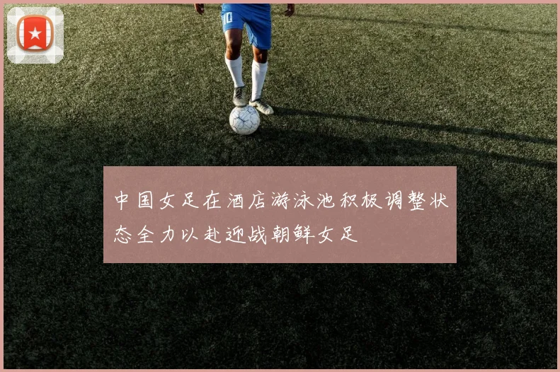 中国女足在酒店游泳池积极调整状态全力以赴迎战朝鲜女足