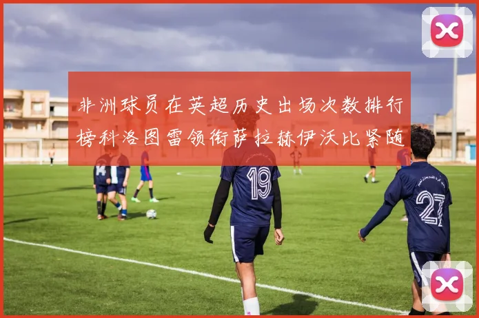 非洲球员在英超历史出场次数排行榜科洛图雷领衔萨拉赫伊沃比紧随其后