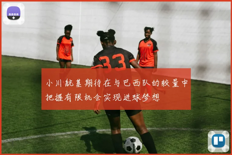 小川航基期待在与巴西队的较量中把握有限机会实现进球梦想
