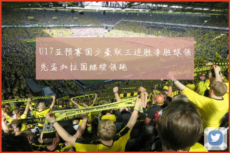 U17亚预赛国少豪取三连胜净胜球领先孟加拉国继续领跑
