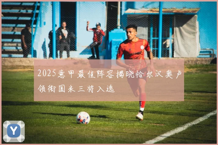 2025意甲最佳阵容揭晓恰尔汉奥卢领衔国米三将入选