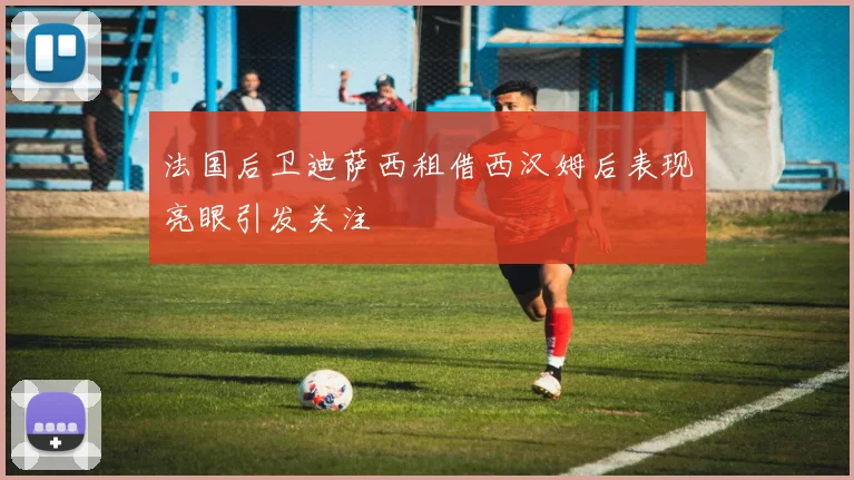 法国后卫迪萨西租借西汉姆后表现亮眼引发关注
