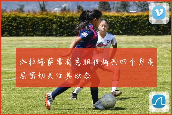 加拉塔萨雷有意租借梅西四个月高层密切关注其动态