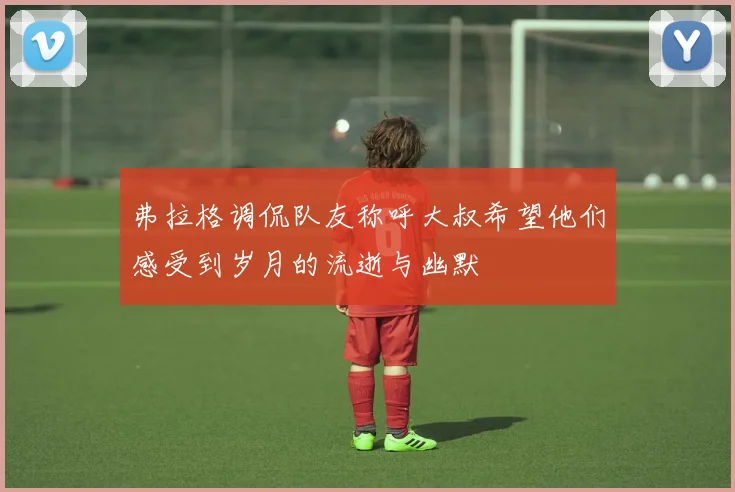 弗拉格调侃队友称呼大叔希望他们感受到岁月的流逝与幽默