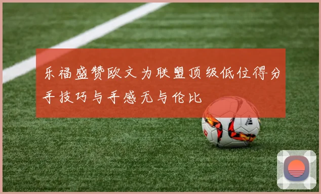 乐福盛赞欧文为联盟顶级低位得分手技巧与手感无与伦比