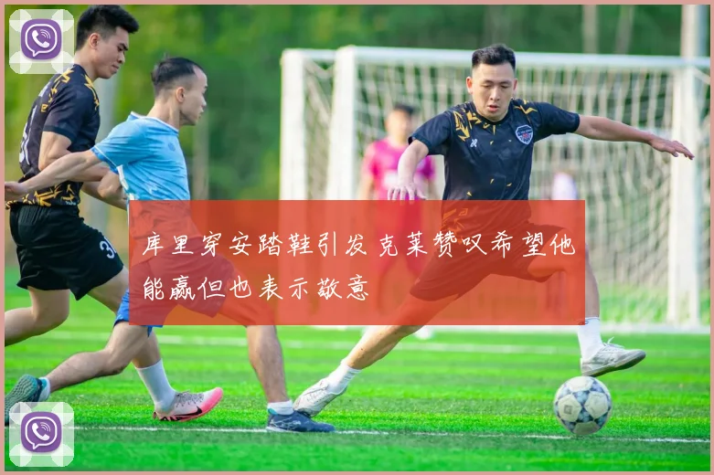 库里穿安踏鞋引发克莱赞叹希望他能赢但也表示敬意