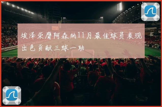 埃泽荣膺阿森纳11月最佳球员表现出色贡献三球一助