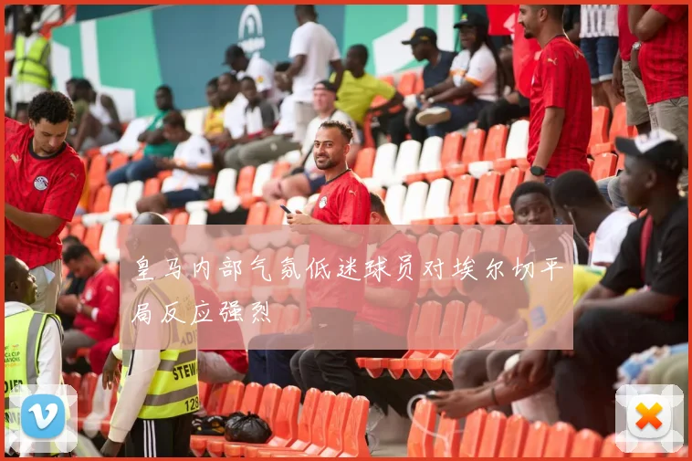 皇马内部气氛低迷球员对埃尔切平局反应强烈