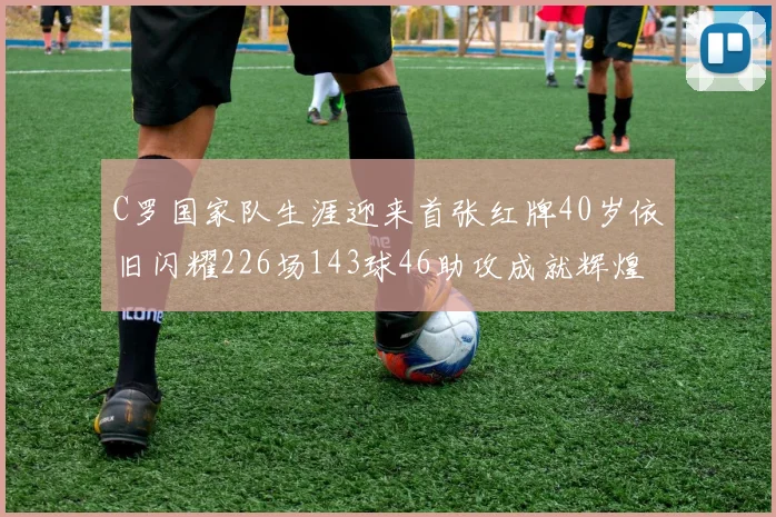 C罗国家队生涯迎来首张红牌40岁依旧闪耀226场143球46助攻成就辉煌
