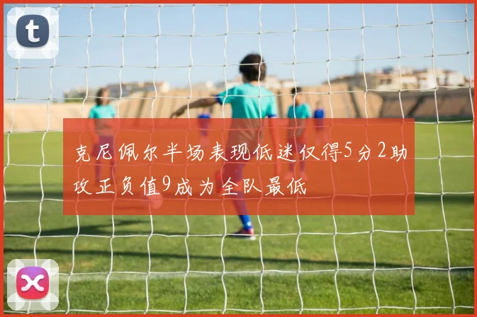 克尼佩尔半场表现低迷仅得5分2助攻正负值9成为全队最低